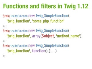 Functions and filters in Twig 1.12
$twig->addFunction(new Twig_SimpleFunction(
      'twig_function', 'some_php_function'
));
$twig->addFunction(new Twig_SimpleFunction(
      'twig_function', array($object, 'method_name')
));
$twig->addFunction(new Twig_SimpleFunction(
      'twig_function', function() { ... }
));
 