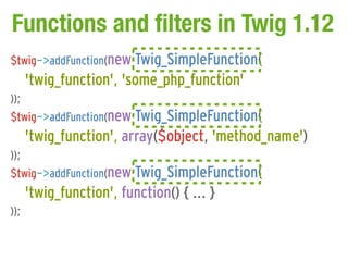 Functions and filters in Twig 1.12
$twig->addFunction(new Twig_SimpleFunction(
      'twig_function', 'some_php_function'
));
$twig->addFunction(new Twig_SimpleFunction(
      'twig_function', array($object, 'method_name')
));
$twig->addFunction(new Twig_SimpleFunction(
      'twig_function', function() { ... }
));
 