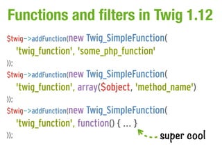 Functions and filters in Twig 1.12
$twig->addFunction(new Twig_SimpleFunction(
      'twig_function', 'some_php_function'
));
$twig->addFunction(new Twig_SimpleFunction(
      'twig_function', array($object, 'method_name')
));
$twig->addFunction(new Twig_SimpleFunction(
      'twig_function', function() { ... }
));                                          super cool
 