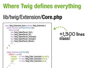 Where Twig defines everything
lib/twig/Extension/Core.php
class Twig_Extension_Core extends Twig_Extension {
   public function getTokenParsers() {
     return array(

                                                          +1,300 lines
        new Twig_TokenParser_For(),
        new Twig_TokenParser_If(),

                                                          class!
        new Twig_TokenParser_Extends(),
        new Twig_TokenParser_Include(),
        new Twig_TokenParser_Block(),
        // ...
     );
   }

  public function getFilters() {
    $filters = array(
       'format' => new Twig_Filter_Function('sprintf'),
       'replace' => new Twig_Filter_Function('strtr'),
       'abs'      => new Twig_Filter_Function('abs'),
       // ...
    );
 