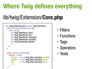 Where Twig defines everything
lib/twig/Extension/Core.php
class Twig_Extension_Core extends Twig_Extension {
   public function getTokenParsers() {
     return array(                                        • Filters
        new Twig_TokenParser_For(),
        new Twig_TokenParser_If(),
        new Twig_TokenParser_Extends(),                   • Functions
        new Twig_TokenParser_Include(),
        new Twig_TokenParser_Block(),
        // ...
                                                          • Tags
                                                          • Operators
     );
   }

  public function getFilters() {
    $filters = array(                                     • Tests
       'format' => new Twig_Filter_Function('sprintf'),
       'replace' => new Twig_Filter_Function('strtr'),
       'abs'      => new Twig_Filter_Function('abs'),
       // ...
    );
 