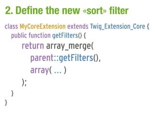 2. Define the new «sort» filter
class MyCoreExtension extends Twig_Extension_Core {
   public function getFilters() {
        return array_merge(
           parent::getFilters(),
           array( ... )
        );
    }
}
 