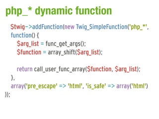 php_* dynamic function
      $twig->addFunction(new Twig_SimpleFunction('php_*',
      function() {
        $arg_list = func_get_args();
        $function = array_shift($arg_list);

        return call_user_func_array($function, $arg_list);
      },
      array('pre_escape' => 'html', 'is_safe' => array('html')
));
 