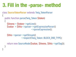 3. Fill in the «parse» method
class SourceTokenParser extends Twig_TokenParser
{
   public function parse(Twig_Token $token)
   {
     $lineno = $token->getLine();
     $value = $this->parser->getExpressionParser()
                              ->parseExpression();

        $this->parser->getStream()
                     ->expect(Twig_Token::BLOCK_END_TYPE);

        return new SourceNode($value, $lineno, $this->getTag());
    }
}
 
