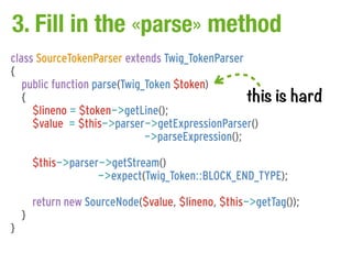 3. Fill in the «parse» method
class SourceTokenParser extends Twig_TokenParser
{
   public function parse(Twig_Token $token)
   {                                               this    is hard
     $lineno = $token->getLine();
     $value = $this->parser->getExpressionParser()
                              ->parseExpression();

        $this->parser->getStream()
                     ->expect(Twig_Token::BLOCK_END_TYPE);

        return new SourceNode($value, $lineno, $this->getTag());
    }
}
 
