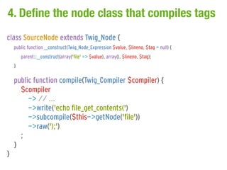 4. Define the node class that compiles tags
class SourceNode extends Twig_Node {
    public function __construct(Twig_Node_Expression $value, $lineno, $tag = null) {
        parent::__construct(array('file' => $value), array(), $lineno, $tag);
    }

    public function compile(Twig_Compiler $compiler) {
      $compiler
         -> // ...
         ->write('echo file_get_contents(')
         ->subcompile($this->getNode('file'))
         ->raw(');')
      ;
    }
}
 