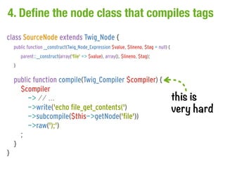 4. Define the node class that compiles tags
class SourceNode extends Twig_Node {
    public function __construct(Twig_Node_Expression $value, $lineno, $tag = null) {
        parent::__construct(array('file' => $value), array(), $lineno, $tag);
    }

    public function compile(Twig_Compiler $compiler) {
      $compiler
         -> // ...                                                                     this is
         ->write('echo file_get_contents(')                                            very hard
         ->subcompile($this->getNode('file'))
         ->raw(');')
      ;
    }
}
 