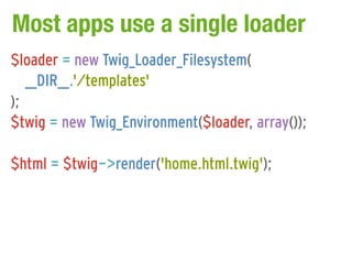 Most apps use a single loader
$loader = new Twig_Loader_Filesystem(
   __DIR__.'/templates'
);
$twig = new Twig_Environment($loader, array());

$html = $twig->render('home.html.twig');
 