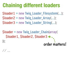Chaining different loaders
$loader1 = new Twig_Loader_Filesystem(...);
$loader2 = new Twig_Loader_Array(...);
$loader3 = new Twig_Loader_String(...);

$loader = new Twig_Loader_Chain(array(
    $loader1, $loader2, $loader3
));
                              order matters!
// ...
 