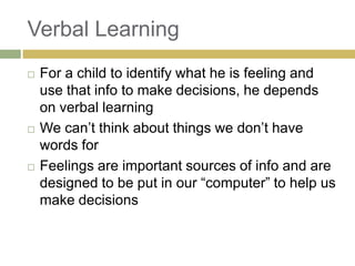 Verbal Learning






For a child to identify what he is feeling and
use that info to make decisions, he depends
on verbal learning
We can‟t think about things we don‟t have
words for
Feelings are important sources of info and are
designed to be put in our “computer” to help us
make decisions

 