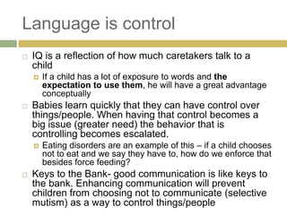Language is control


IQ is a reflection of how much caretakers talk to a
child




Babies learn quickly that they can have control over
things/people. When having that control becomes a
big issue (greater need) the behavior that is
controlling becomes escalated.




If a child has a lot of exposure to words and the
expectation to use them, he will have a great advantage
conceptually

Eating disorders are an example of this – if a child chooses
not to eat and we say they have to, how do we enforce that
besides force feeding?

Keys to the Bank- good communication is like keys to
the bank. Enhancing communication will prevent
children from choosing not to communicate (selective
mutism) as a way to control things/people

 