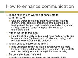 How to enhance communication


Teach child to use words not behaviors to
communicate




Attach words to feelings




Help the child identify and connect those feeling words with
his current state (“tell me in words” why your crying) and
respond to his words not his behavior

Teach child to figure out reasons




Give the words to feelings, start with physical feelings
(hungry, tired, cold, etc) then move onto psychological
feelings (sad, happy, mad) then talk about what they mean
so they don‟t just “parrot” or repeat the words but
understand them

If he understands why he feels a certain way he is more
likely to make good decisions (ex. Every time I stay up till 3
a.m. I am crabby. And after a nap I don‟t feel this way)

Be consistent and insistent

 