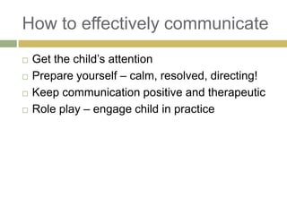 How to effectively communicate





Get the child‟s attention
Prepare yourself – calm, resolved, directing!
Keep communication positive and therapeutic
Role play – engage child in practice

 