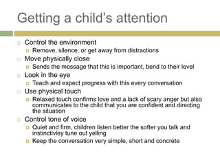 Getting a child‟s attention


Control the environment




Move physically close




Teach and expect progress with this every conversation

Use physical touch




Sends the message that this is important, bend to their level

Look in the eye




Remove, silence, or get away from distractions

Relaxed touch confirms love and a lack of scary anger but also
communicates to the child that you are confident and directing
the situation

Control tone of voice



Quiet and firm, children listen better the softer you talk and
instinctivley tune out yelling
Keep the conversation very simple, short and concrete

 