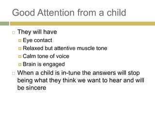 Good Attention from a child


They will have
 Eye

contact
 Relaxed but attentive muscle tone
 Calm tone of voice
 Brain is engaged


When a child is in-tune the answers will stop
being what they think we want to hear and will
be sincere

 