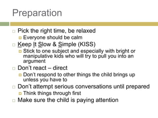Preparation


Pick the right time, be relaxed




Keep It Slow & Simple (KISS)




Don‟t respond to other things the child brings up
unless you have to

Don‟t attempt serious conversations until prepared




Stick to one subject and especially with bright or
manipulative kids who will try to pull you into an
argument

Don‟t react – direct




Everyone should be calm

Think things through first

Make sure the child is paying attention

 