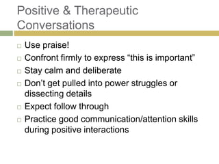 Positive & Therapeutic
Conversations








Use praise!
Confront firmly to express “this is important”
Stay calm and deliberate
Don‟t get pulled into power struggles or
dissecting details
Expect follow through
Practice good communication/attention skills
during positive interactions

 