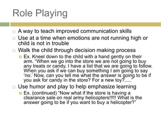 Role Playing





A way to teach improved communication skills
Use at a time when emotions are not running high or
child is not in trouble
Walk the child through decision making process




Ex. Kneel down to the child with a hand gently on their
arm. “When we go into the store we are not going to buy
any treats or candy. I have a list that we are going to follow.
When you ask if we can buy something I am going to say
„no.‟ Now, can you tell me what the answer is going to be if
you ask for candy in the store? For a new toy?.....”

Use humor and play to help emphasize learning


Ex. (continued) “Now what if the store is having a
clearance sale on real army helicopters!!!!! What is the
answer going to be if you want to buy a helicopter?”

 