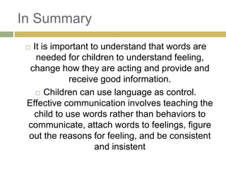 In Summary
It is important to understand that words are
needed for children to understand feeling,
change how they are acting and provide and
receive good information.
 Children can use language as control.
Effective communication involves teaching the
child to use words rather than behaviors to
communicate, attach words to feelings, figure
out the reasons for feeling, and be consistent
and insistent



 
