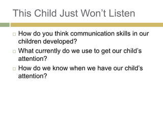 This Child Just Won‟t Listen






How do you think communication skills in our
children developed?
What currently do we use to get our child‟s
attention?
How do we know when we have our child‟s
attention?

 