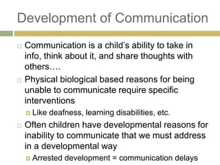 Development of Communication




Communication is a child‟s ability to take in
info, think about it, and share thoughts with
others….
Physical biological based reasons for being
unable to communicate require specific
interventions
 Like



deafness, learning disabilities, etc.

Often children have developmental reasons for
inability to communicate that we must address
in a developmental way
 Arrested

development = communication delays

 