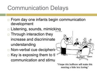 Communication Delays








From day one infants begin communication
development
Listening, sounds, mimicking
Through interaction they
increase and discriminate
understanding
Non-verbal cue deciphering
Key is exposing them to the
communication and stimuli

 