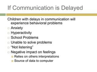 If Communication is Delayed
Children with delays in communication will
experience behavioral problems
 Anxiety
 Hyperactivity
 School Problems
 Unable to solve problems
 “Not listening”
 Negative impact on feelings
Relies on others interpretations
 Source of data to computer


 