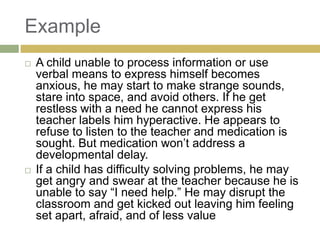 Example




A child unable to process information or use
verbal means to express himself becomes
anxious, he may start to make strange sounds,
stare into space, and avoid others. If he get
restless with a need he cannot express his
teacher labels him hyperactive. He appears to
refuse to listen to the teacher and medication is
sought. But medication won‟t address a
developmental delay.
If a child has difficulty solving problems, he may
get angry and swear at the teacher because he is
unable to say “I need help.” He may disrupt the
classroom and get kicked out leaving him feeling
set apart, afraid, and of less value

 