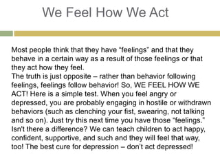 We Feel How We Act
Most people think that they have “feelings” and that they
behave in a certain way as a result of those feelings or that
they act how they feel.
The truth is just opposite – rather than behavior following
feelings, feelings follow behavior! So, WE FEEL HOW WE
ACT! Here is a simple test. When you feel angry or
depressed, you are probably engaging in hostile or withdrawn
behaviors (such as clenching your fist, swearing, not talking
and so on). Just try this next time you have those “feelings.”
Isn't there a difference? We can teach children to act happy,
confident, supportive, and such and they will feel that way,
too! The best cure for depression – don‟t act depressed!

 