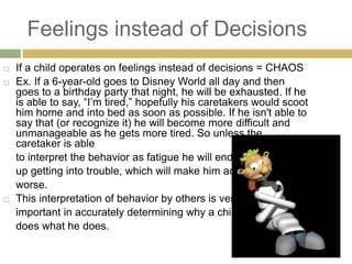 Feelings instead of Decisions





If a child operates on feelings instead of decisions = CHAOS
Ex. If a 6-year-old goes to Disney World all day and then
goes to a birthday party that night, he will be exhausted. If he
is able to say, “I‟m tired,” hopefully his caretakers would scoot
him home and into bed as soon as possible. If he isn't able to
say that (or recognize it) he will become more difficult and
unmanageable as he gets more tired. So unless the
caretaker is able
to interpret the behavior as fatigue he will end
up getting into trouble, which will make him act
worse.
This interpretation of behavior by others is very
important in accurately determining why a child
does what he does.

 