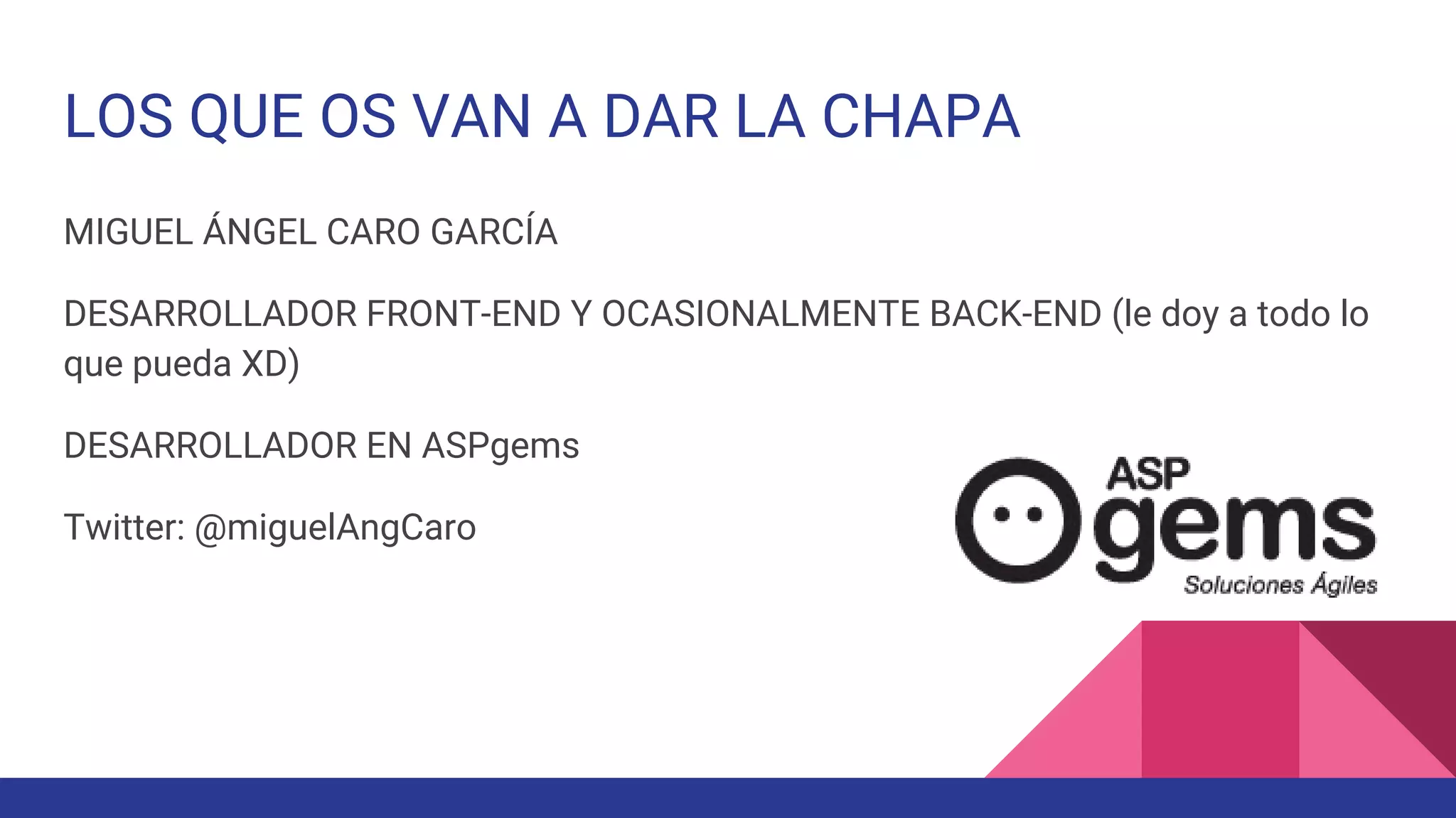 LOS QUE OS VAN A DAR LA CHAPA
MIGUEL ÁNGEL CARO GARCÍA
DESARROLLADOR FRONT-END Y OCASIONALMENTE BACK-END (le doy a todo lo
que pueda XD)
DESARROLLADOR EN ASPgems
Twitter: @miguelAngCaro
 