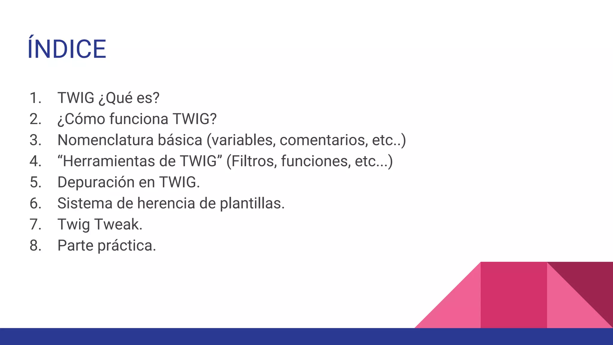 ÍNDICE
1. TWIG ¿Qué es?
2. ¿Cómo funciona TWIG?
3. Nomenclatura básica (variables, comentarios, etc..)
4. “Herramientas de TWIG” (Filtros, funciones, etc...)
5. Depuración en TWIG.
6. Sistema de herencia de plantillas.
7. Twig Tweak.
8. Parte práctica.
 