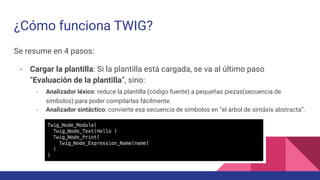 ¿Cómo funciona TWIG?
Se resume en 4 pasos:
- Cargar la plantilla: Si la plantilla está cargada, se va al último paso
“Evaluación de la plantilla”, sino:
- Analizador léxico: reduce la plantilla (código fuente) a pequeñas piezas(secuencia de
símbolos) para poder compilarlas fácilmente.
- Analizador sintáctico: convierte esa secuencia de símbolos en “el árbol de sintáxis abstracta”.
 