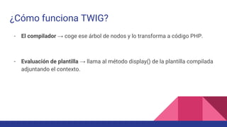 ¿Cómo funciona TWIG?
- El compilador → coge ese árbol de nodos y lo transforma a código PHP.
- Evaluación de plantilla → llama al método display() de la plantilla compilada
adjuntando el contexto.
 
