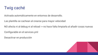 Twig caché
Activada automáticamente en entornos de desarrollo.
Las plantilla se cachean al crearse para mayor velocidad
NO afecta ni al debug ni al reload -> no hace falta limpiarla al añadir cosas nuevas
Configurable en el services.yml
Desactivar en producción
 