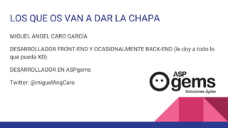 LOS QUE OS VAN A DAR LA CHAPA
MIGUEL ÁNGEL CARO GARCÍA
DESARROLLADOR FRONT-END Y OCASIONALMENTE BACK-END (le doy a todo lo
que pueda XD)
DESARROLLADOR EN ASPgems
Twitter: @miguelAngCaro
 