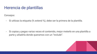 Herencia de plantillas
Consejos:
- Si utilizas la etiqueta {% extend %}, debe ser la primera de la plantilla.
- Si copias y pegas varias veces el contenido, mejor meterlo en una plantilla a
parte y añadirla donde queramos con un “include”.
 
