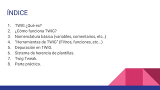 ÍNDICE
1. TWIG ¿Qué es?
2. ¿Cómo funciona TWIG?
3. Nomenclatura básica (variables, comentarios, etc..)
4. “Herramientas de TWIG” (Filtros, funciones, etc...)
5. Depuración en TWIG.
6. Sistema de herencia de plantillas.
7. Twig Tweak.
8. Parte práctica.
 