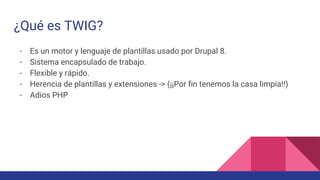 ¿Qué es TWIG?
- Es un motor y lenguaje de plantillas usado por Drupal 8.
- Sistema encapsulado de trabajo.
- Flexible y rápido.
- Herencia de plantillas y extensiones -> (¡¡Por fin tenemos la casa limpia!!)
- Adios PHP
 