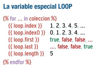 La variable especial LOOP
{% for ... in coleccion %}
{{ loop.index }} 1, 2, 3, 4, 5, ...
{{ loop.index0 }} 0, 1, 2, 3, 4, ...
true, false, false, ...
{{ loop.first }}
..., false, false, true
{{ loop.last }}
{{ loop.length }} 5
{% endfor %}

 