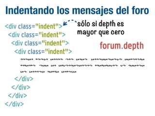 Indentando los mensajes del foro
<div class="indent">
<div class="indent">
<div class="indent">
<div class="indent">

sólo si depth es
mayor que cero

forum.depth

Lorem ipsum dolor sit amet, consectetur adipisic
ingelit, sed do eiusmodtempor incididunt ut labore
et dolore magna aliqua.

</div>
</div>
</div>
</div>

 