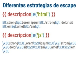 Diferentes estrategias de escape
{{ descripcion|e('html') }}
<strong>Lorem ipsum</strong> dolor sit
<em>amet</em>

{{ descripcion|e('js') }}
x3Cstrongx3ELoremx20ipsumx3Cx2Fstrongx3E
x20dolorx20sitx20x3Cemx3Eametx3Cx2Fem
x3E

 