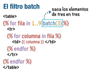 El filtro batch
<table>

saca los elementos
de tres en tres

{% for fila in 1..9|batch(3) %}
<tr>

{% for columna in fila %}
<td> {{ columna }} </td>

{% endfor %}
</tr>

{% endfor %}
</table>

 