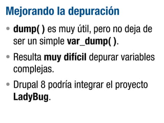 Mejorando la depuración
• dump( ) es muy útil, pero no deja de

ser un simple var_dump( ).
• Resulta muy difícil depurar variables

complejas.
• Drupal 8 podría integrar el proyecto

LadyBug.

 