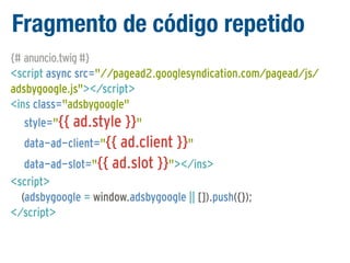 Fragmento de código repetido
{# anuncio.twig #}
<script async src="//pagead2.googlesyndication.com/pagead/js/
adsbygoogle.js"></script>
<ins class="adsbygoogle"
style="{{ ad.style }}"
data-ad-client="{{ ad.client }}"
data-ad-slot="{{ ad.slot }}"></ins>
<script>
(adsbygoogle = window.adsbygoogle || []).push({});
</script>

 