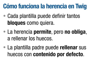 Cómo funciona la herencia en Twig
• Cada plantilla puede definir tantos

bloques como quiera.
• La herencia permite, pero no obliga,

a rellenar los huecos.
• La plantilla padre puede rellenar sus

huecos con contenido por defecto.

 