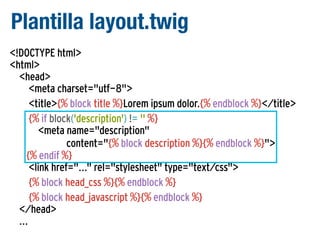 Plantilla layout.twig
<!DOCTYPE html>
<html>
<head>
<meta charset="utf-8">
<title>{% block title %}Lorem ipsum dolor.{% endblock %}</title>
{% if block('description') != '' %}
<meta name="description"
content="{% block description %}{% endblock %}">
{% endif %}
<link href="..." rel="stylesheet" type="text/css">
{% block head_css %}{% endblock %}
{% block head_javascript %}{% endblock %}
</head>
...

 