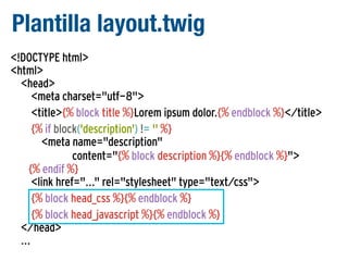 Plantilla layout.twig
<!DOCTYPE html>
<html>
<head>
<meta charset="utf-8">
<title>{% block title %}Lorem ipsum dolor.{% endblock %}</title>
{% if block('description') != '' %}
<meta name="description"
content="{% block description %}{% endblock %}">
{% endif %}
<link href="..." rel="stylesheet" type="text/css">
{% block head_css %}{% endblock %}
{% block head_javascript %}{% endblock %}
</head>
...

 