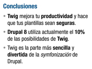 Conclusiones
• Twig mejora tu productividad y hace

que tus plantillas sean seguras.
• Drupal 8 utiliza actualmente el 10%

de las posibilidades de Twig.
• Twig es la parte más sencilla y

divertida de la symfonización de
Drupal.

 
