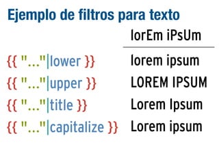 Ejemplo de filtros para texto
lorEm iPsUm
{{ "..."|lower }}
{{ "..."|upper }}
{{ "..."|title }}
{{ "..."|capitalize }}

lorem ipsum
LOREM IPSUM
Lorem Ipsum
Lorem ipsum

 